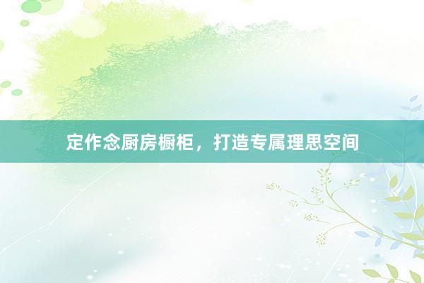 定作念厨房橱柜，打造专属理思空间