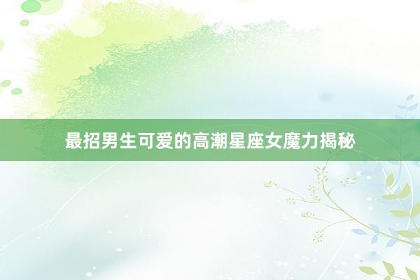 最招男生可爱的高潮星座女魔力揭秘